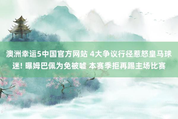 澳洲幸运5中国官方网站 4大争议行径惹怒皇马球迷! 曝姆巴佩为免被嘘 本赛季拒再踢主场比赛