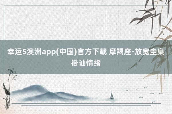 幸运5澳洲app(中国)官方下载 摩羯座-放宽圭臬褂讪情绪