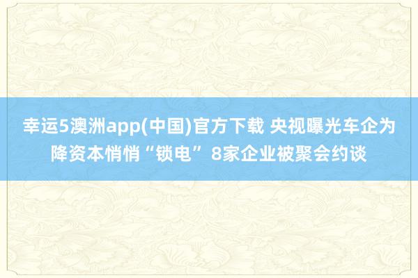 幸运5澳洲app(中国)官方下载 央视曝光车企为降资本悄悄“锁电” 8家企业被聚会约谈