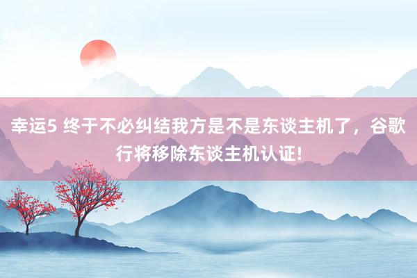 幸运5 终于不必纠结我方是不是东谈主机了,谷歌行将移除东谈主机认证!