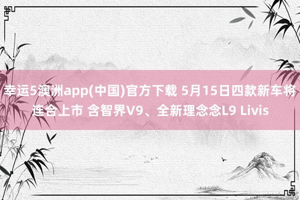 幸运5澳洲app(中国)官方下载 5月15日四款新车将连合上市 含智界V9、全新理念念L9 Livis