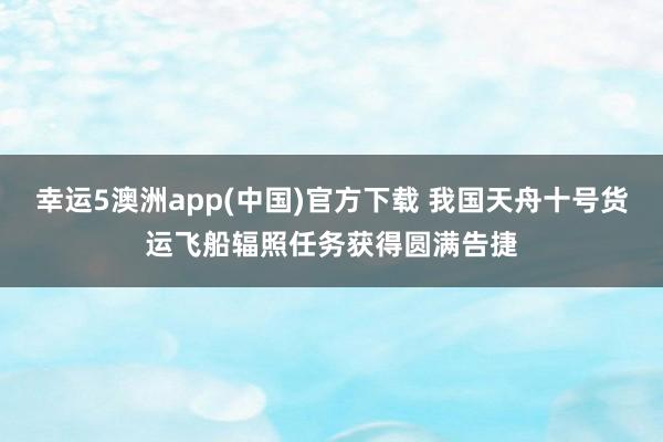 幸运5澳洲app(中国)官方下载 我国天舟十号货运飞船辐照任务获得圆满告捷