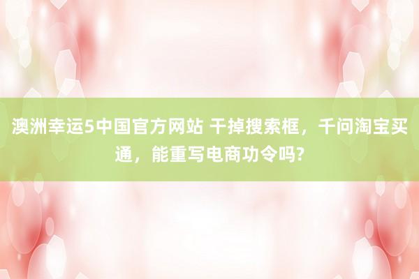 澳洲幸运5中国官方网站 干掉搜索框，千问淘宝买通，能重写电商功令吗?