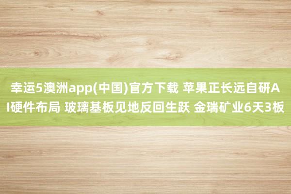 幸运5澳洲app(中国)官方下载 苹果正长远自研AI硬件布局 玻璃基板见地反回生跃 金瑞矿业6天3板