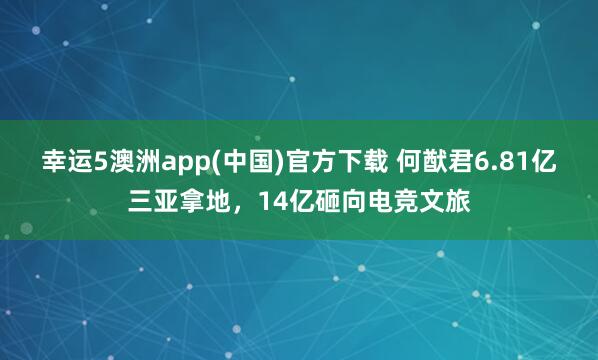 幸运5澳洲app(中国)官方下载 何猷君6.81亿三亚拿地,14亿砸向电竞文旅