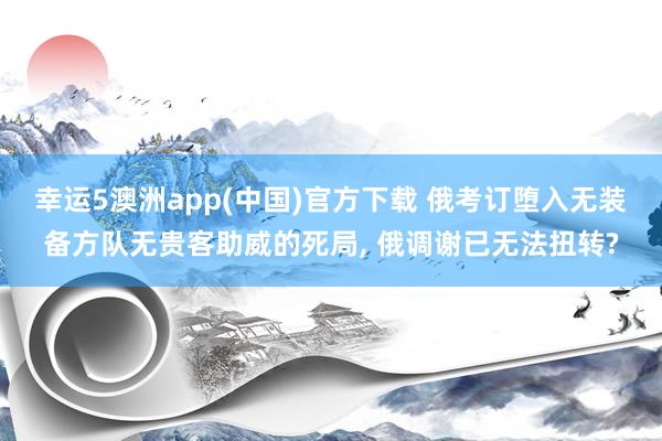 幸运5澳洲app(中国)官方下载 俄考订堕入无装备方队无贵客助威的死局， 俄调谢已无法扭转?