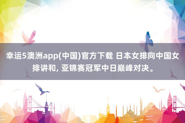 幸运5澳洲app(中国)官方下载 日本女排向中国女排讲和, 亚锦赛冠军中日巅峰对决。