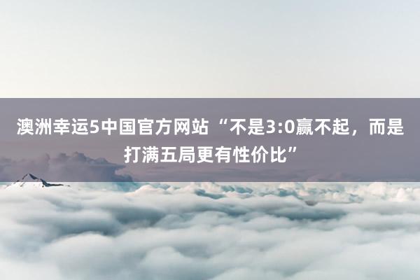 澳洲幸运5中国官方网站 “不是3:0赢不起,而是打满五局更有性价比”