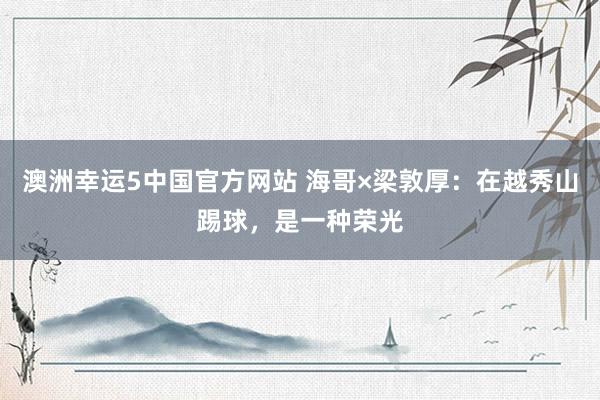 澳洲幸运5中国官方网站 海哥×梁敦厚：在越秀山踢球，是一种荣光