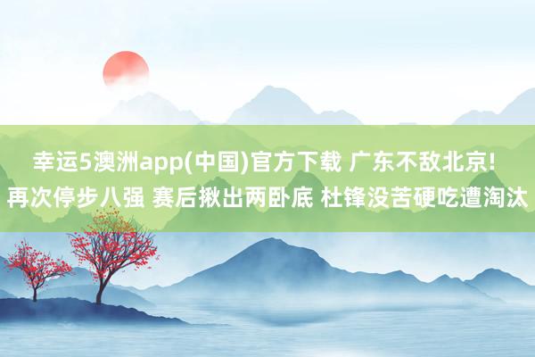 幸运5澳洲app(中国)官方下载 广东不敌北京! 再次停步八强 赛后揪出两卧底 杜锋没苦硬吃遭淘汰