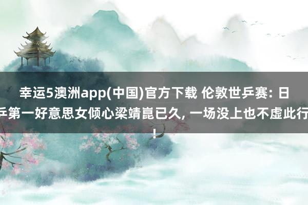 幸运5澳洲app(中国)官方下载 伦敦世乒赛: 日乒第一好意思女倾心梁靖崑已久, 一场没上也不虚此行!