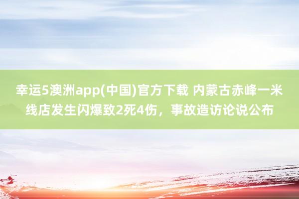 幸运5澳洲app(中国)官方下载 内蒙古赤峰一米线店发生闪爆致2死4伤,事故造访论说公布