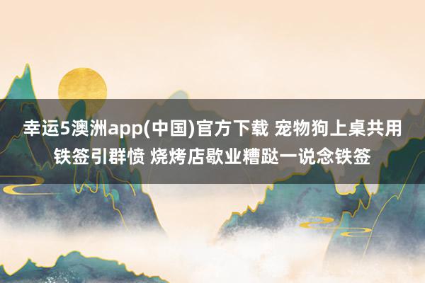 幸运5澳洲app(中国)官方下载 宠物狗上桌共用铁签引群愤 烧烤店歇业糟跶一说念铁签