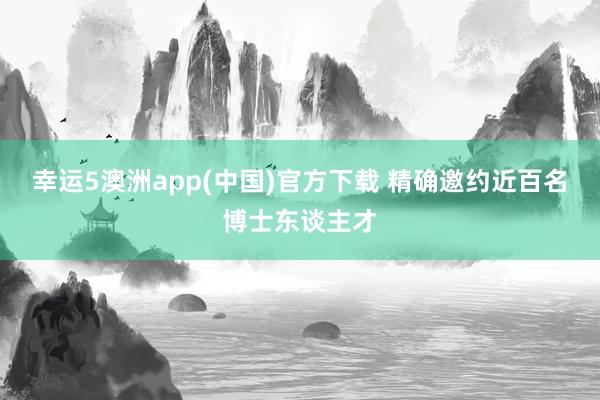 幸运5澳洲app(中国)官方下载 精确邀约近百名博士东谈主才