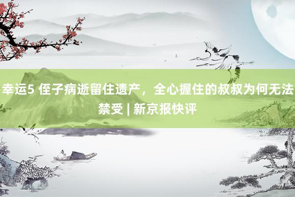 幸运5 侄子病逝留住遗产,全心握住的叔叔为何无法禁受 | 新京报快评