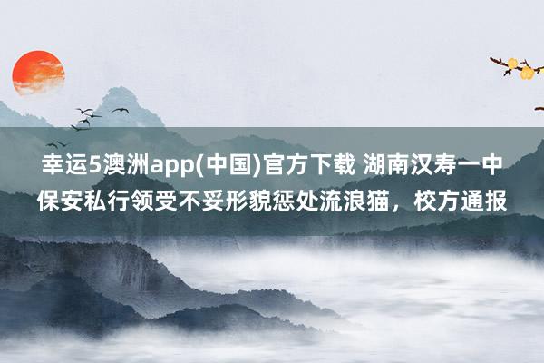 幸运5澳洲app(中国)官方下载 湖南汉寿一中保安私行领受不妥形貌惩处流浪猫,校方通报