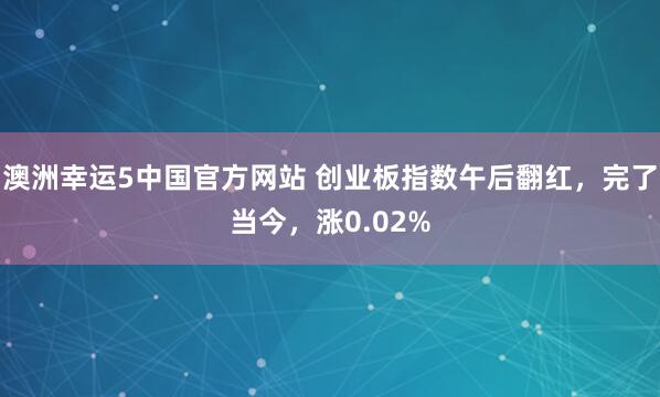 澳洲幸运5中国官方网站 创业板指数午后翻红，完了当今，涨0.02%