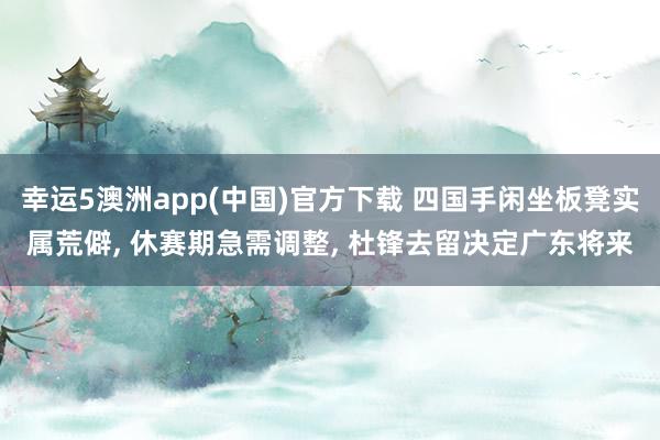 幸运5澳洲app(中国)官方下载 四国手闲坐板凳实属荒僻, 休赛期急需调整, 杜锋去留决定广东将来