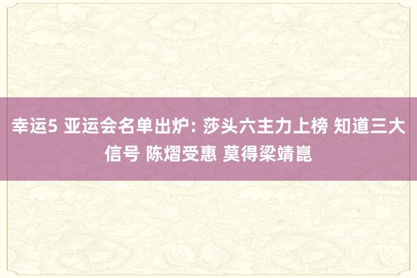 幸运5 亚运会名单出炉: 莎头六主力上榜 知道三大信号 陈熠受惠 莫得梁靖崑