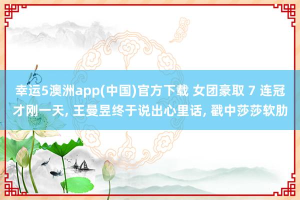 幸运5澳洲app(中国)官方下载 女团豪取 7 连冠才刚一天, 王曼昱终于说出心里话, 戳中莎莎软肋