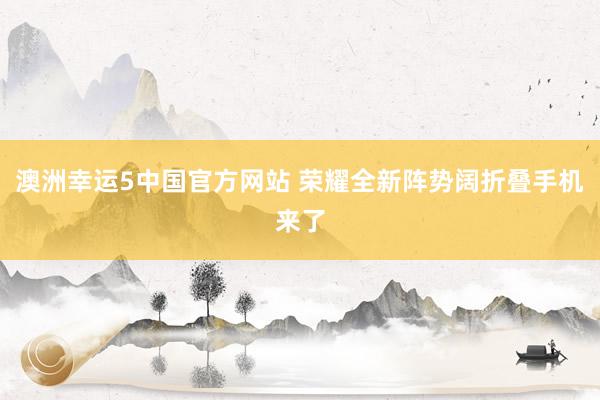 澳洲幸运5中国官方网站 荣耀全新阵势阔折叠手机来了