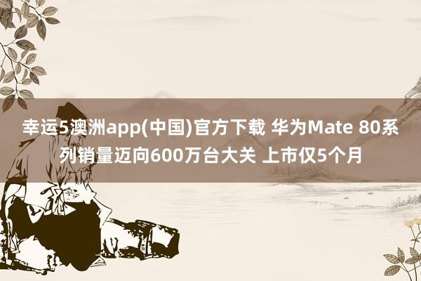 幸运5澳洲app(中国)官方下载 华为Mate 80系列销量迈向600万台大关 上市仅5个月