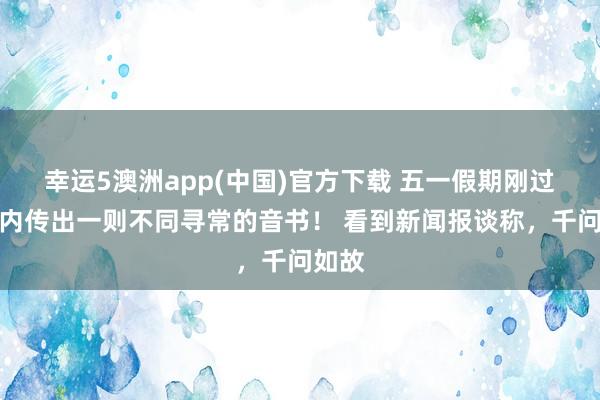 幸运5澳洲app(中国)官方下载 五一假期刚过,国内传出一则不同寻常的音书! 看到新闻报谈称,千问如故