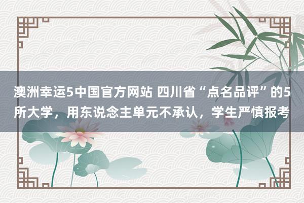 澳洲幸运5中国官方网站 四川省“点名品评”的5所大学,用东说念主单元不承认,学生严慎报考
