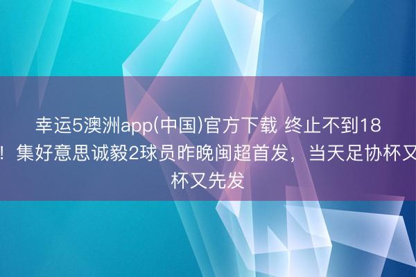 幸运5澳洲app(中国)官方下载 终止不到18小时！集好意思诚毅2球员昨晚闽超首发，当天足协杯又先发