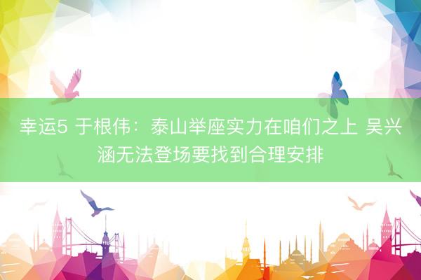幸运5 于根伟:泰山举座实力在咱们之上 吴兴涵无法登场要找到合理安排