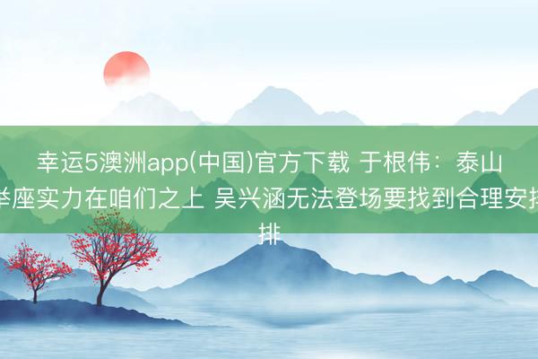 幸运5澳洲app(中国)官方下载 于根伟:泰山举座实力在咱们之上 吴兴涵无法登场要找到合理安排