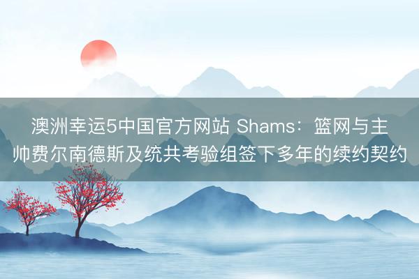 澳洲幸运5中国官方网站 Shams：篮网与主帅费尔南德斯及统共考验组签下多年的续约契约