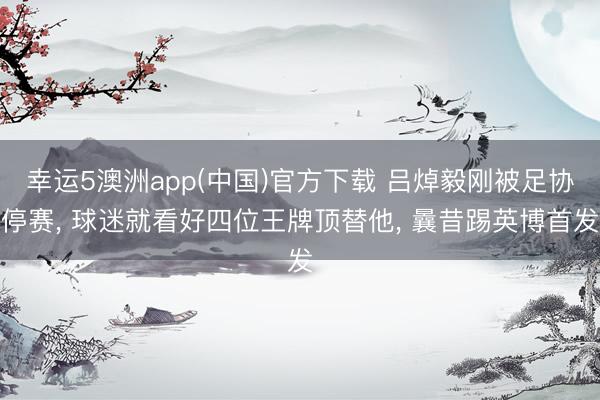 幸运5澳洲app(中国)官方下载 吕焯毅刚被足协停赛, 球迷就看好四位王牌顶替他, 曩昔踢英博首发