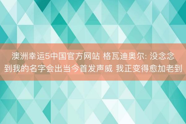 澳洲幸运5中国官方网站 格瓦迪奥尔: 没念念到我的名字会出当今首发声威 我正变得愈加老到