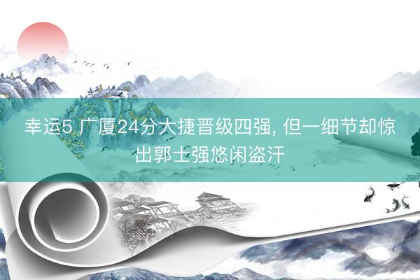 幸运5 广厦24分大捷晋级四强, 但一细节却惊出郭士强悠闲盗汗
