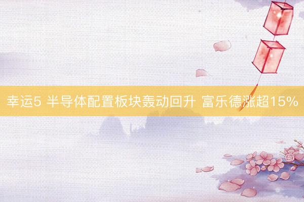 幸运5 半导体配置板块轰动回升 富乐德涨超15%