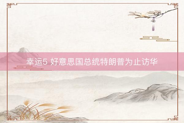 幸运5 好意思国总统特朗普为止访华