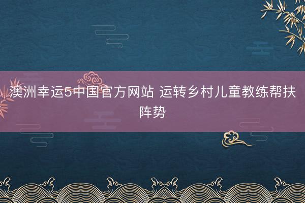 澳洲幸运5中国官方网站 运转乡村儿童教练帮扶阵势