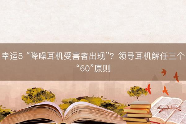 幸运5 “降噪耳机受害者出现”?领导耳机解任三个“60”原则