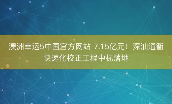 澳洲幸运5中国官方网站 7.15亿元!深汕通衢快速化校正工程中标落地