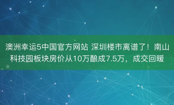 澳洲幸运5中国官方网站 深圳楼市离谱了!南山科技园板块房价从10万酿成7.5万,成交回暖