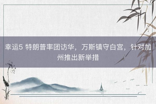 幸运5 特朗普率团访华,万斯镇守白宫,针对加州推出新举措