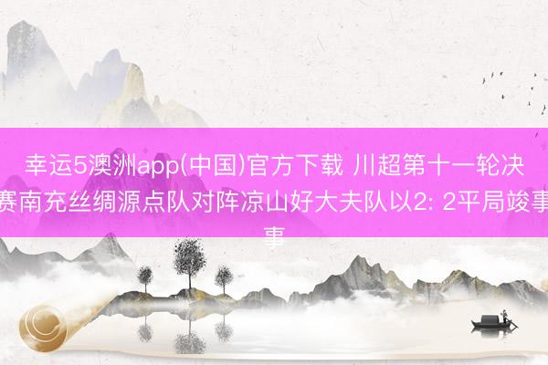 幸运5澳洲app(中国)官方下载 川超第十一轮决赛南充丝绸源点队对阵凉山好大夫队以2: 2平局竣事