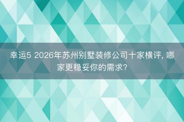 幸运5 2026年苏州别墅装修公司十家横评, 哪家更稳妥你的需求?