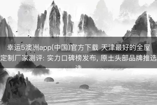幸运5澳洲app(中国)官方下载 天津最好的全屋定制厂家测评: 实力口碑榜发布, 原土头部品牌推选
