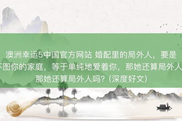 澳洲幸运5中国官方网站 婚配里的局外人,要是不图你的钱,不图你的家庭,等于单纯地爱着你,那她还算局外人吗?(深度好文)