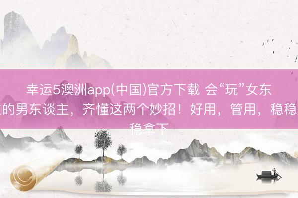 幸运5澳洲app(中国)官方下载 会“玩”女东谈主的男东谈主,齐懂这两个妙招!好用,管用,稳稳拿下
