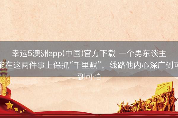 幸运5澳洲app(中国)官方下载 一个男东谈主,能在这两件事上保抓“千里默”,线路他内心深广到可怕