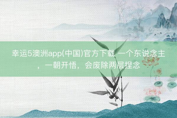 幸运5澳洲app(中国)官方下载 一个东说念主,一朝开悟,会废除两层捏念