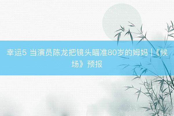 幸运5 当演员陈龙把镜头瞄准80岁的姆妈 |《候场》预报